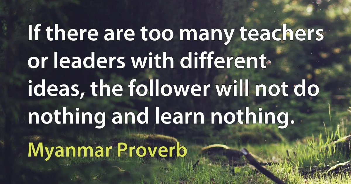 If there are too many teachers or leaders with different ideas, the follower will not do nothing and learn nothing. (Myanmar Proverb)