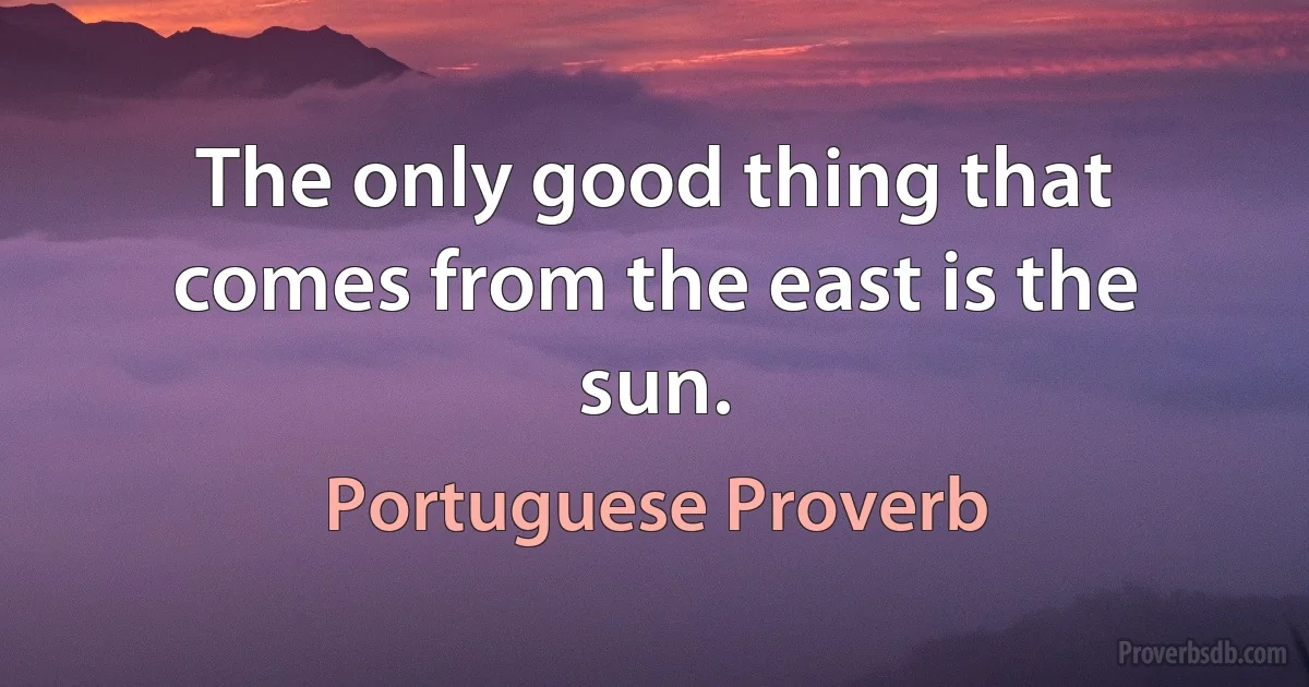 The only good thing that comes from the east is the sun. (Portuguese Proverb)