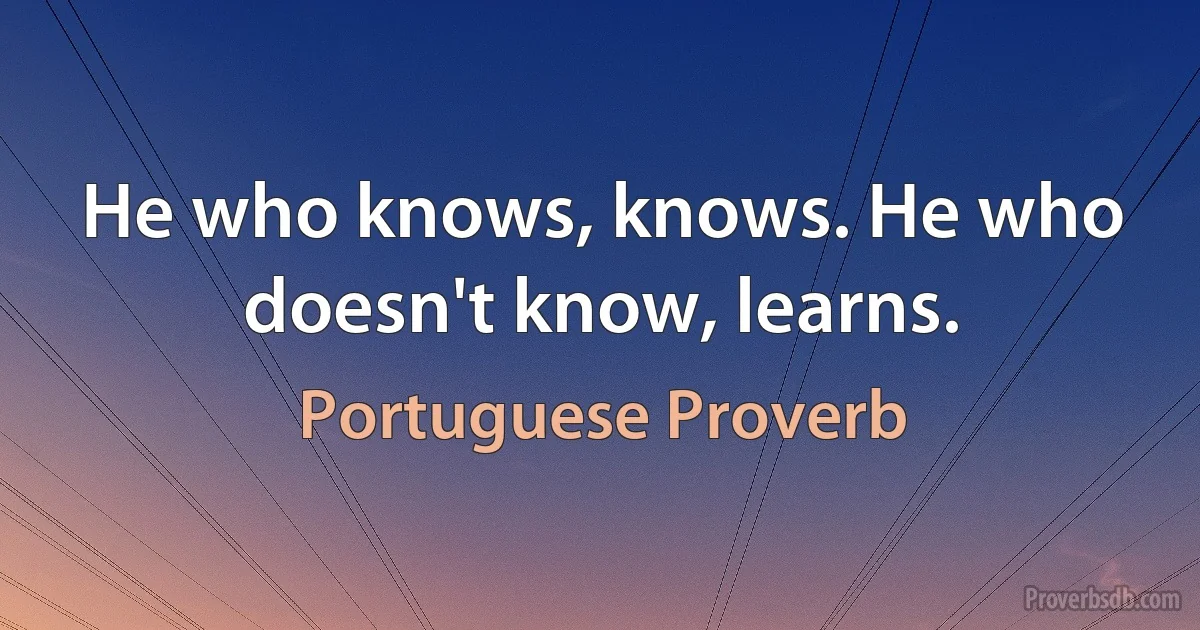 He who knows, knows. He who doesn't know, learns. (Portuguese Proverb)