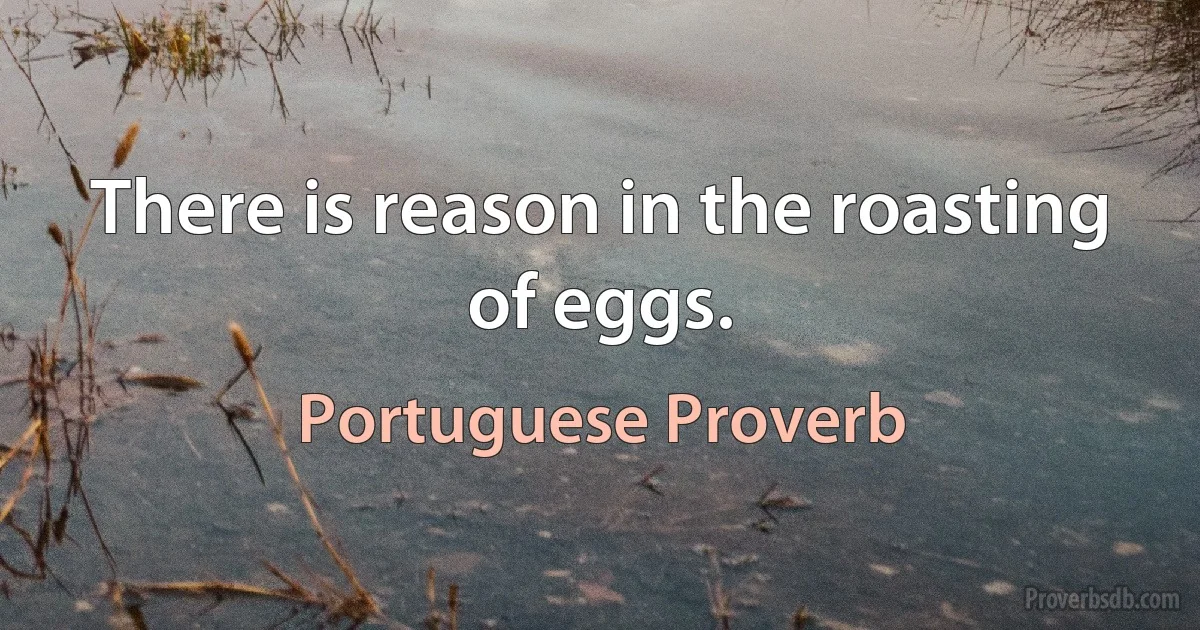 There is reason in the roasting of eggs. (Portuguese Proverb)