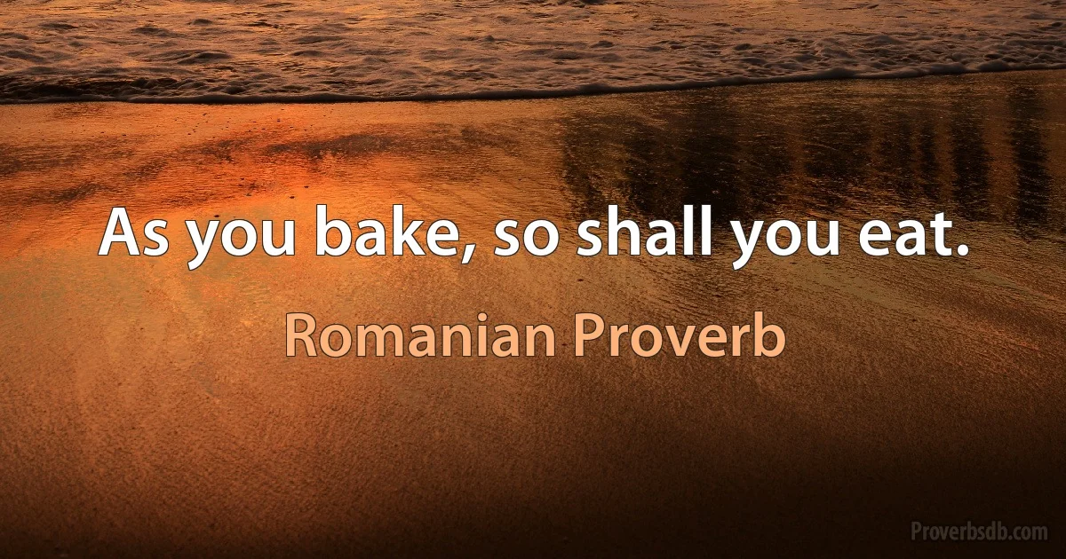 As you bake, so shall you eat. (Romanian Proverb)