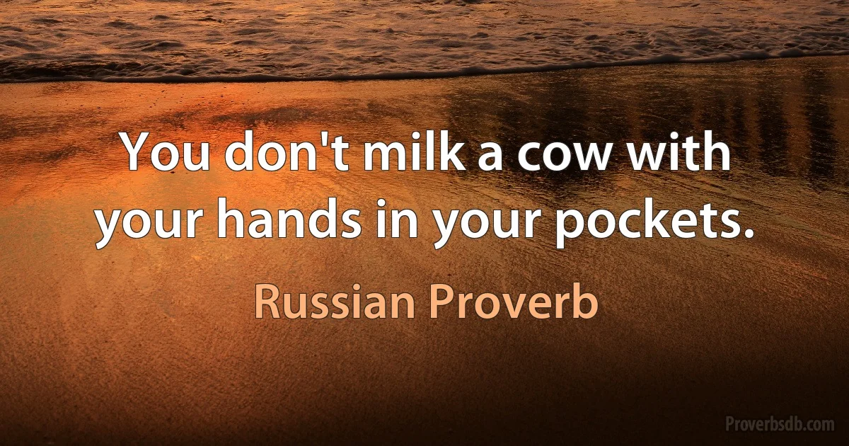 You don't milk a cow with your hands in your pockets. (Russian Proverb)