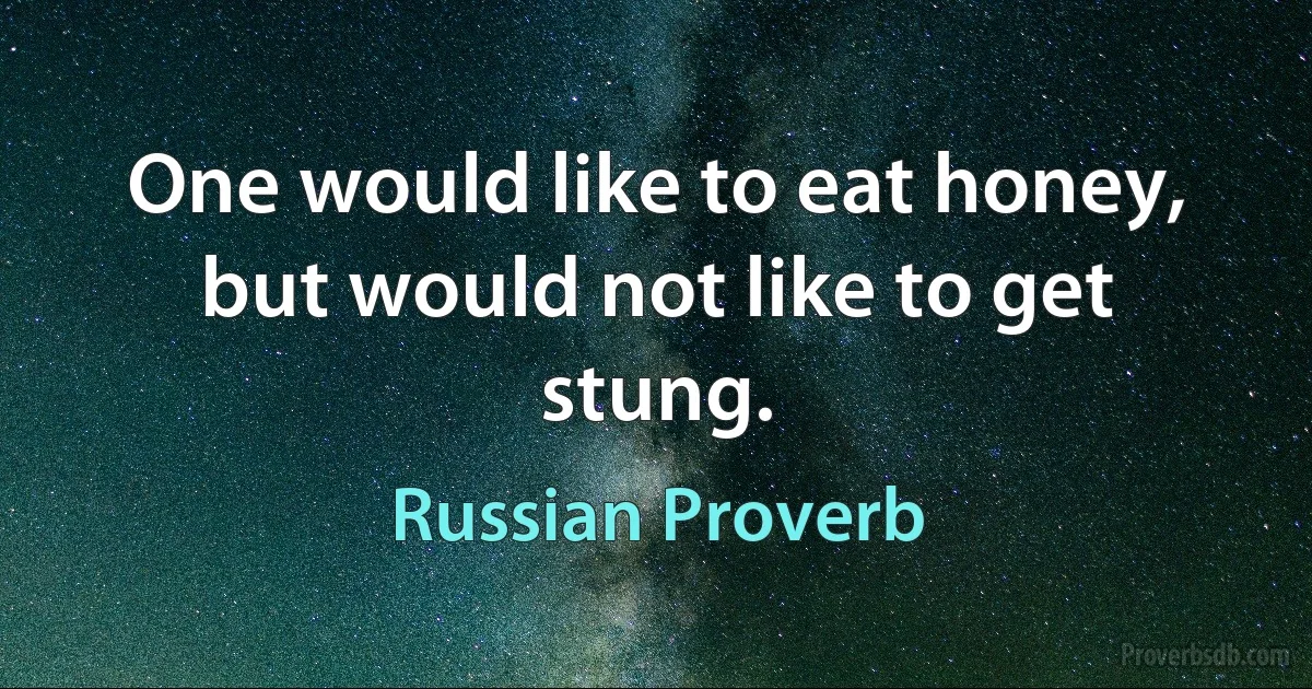 One would like to eat honey, but would not like to get stung. (Russian Proverb)