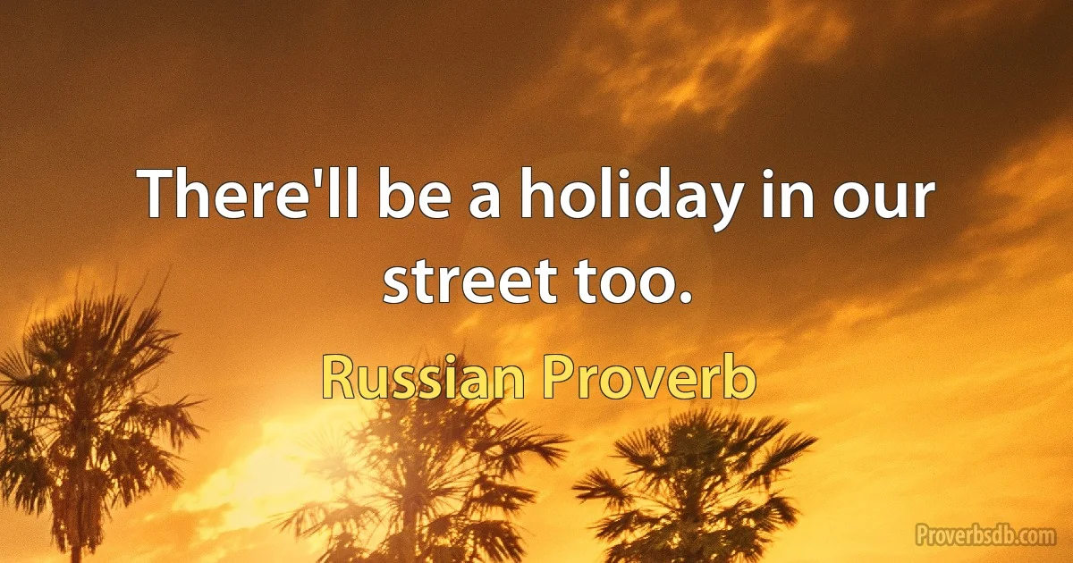 There'll be a holiday in our street too. (Russian Proverb)