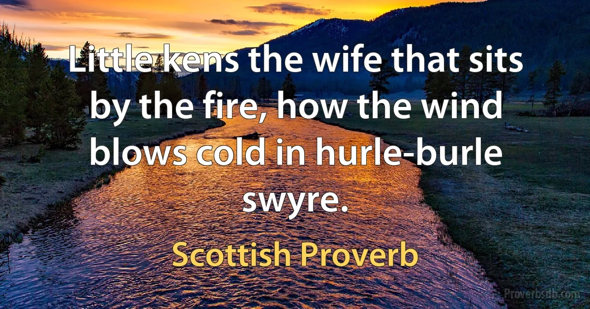 Little kens the wife that sits by the fire, how the wind blows cold in hurle-burle swyre. (Scottish Proverb)