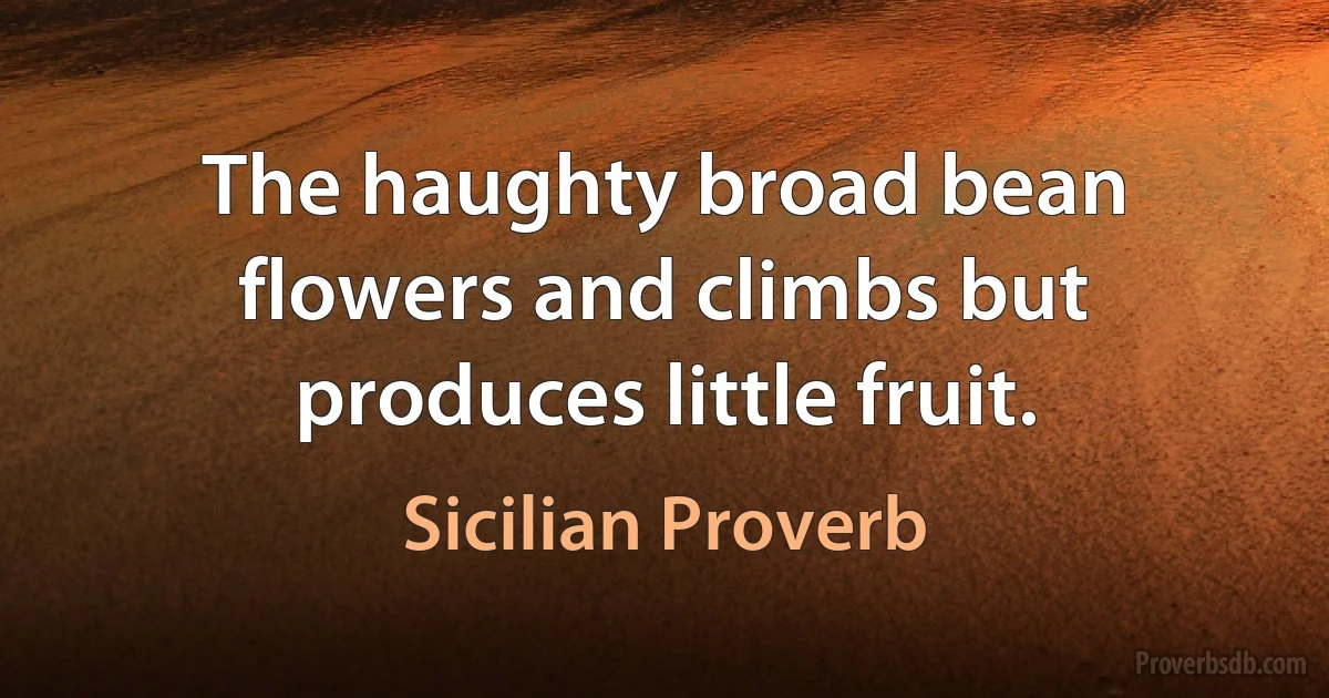 The haughty broad bean flowers and climbs but produces little fruit. (Sicilian Proverb)