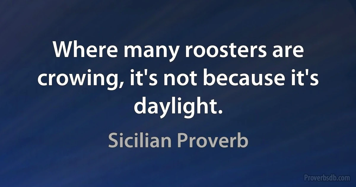 Where many roosters are crowing, it's not because it's daylight. (Sicilian Proverb)