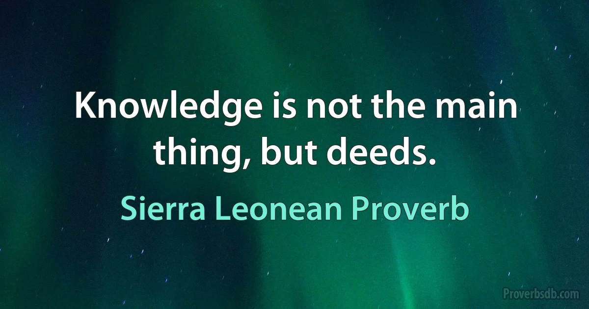 Knowledge is not the main thing, but deeds. (Sierra Leonean Proverb)