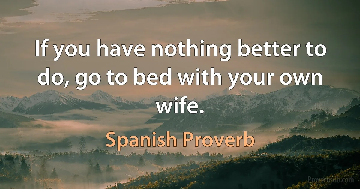 If you have nothing better to do, go to bed with your own wife. (Spanish Proverb)