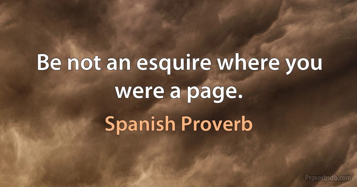 Be not an esquire where you were a page. (Spanish Proverb)