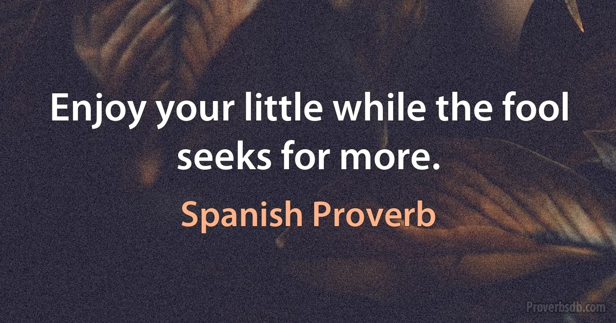 Enjoy your little while the fool seeks for more. (Spanish Proverb)