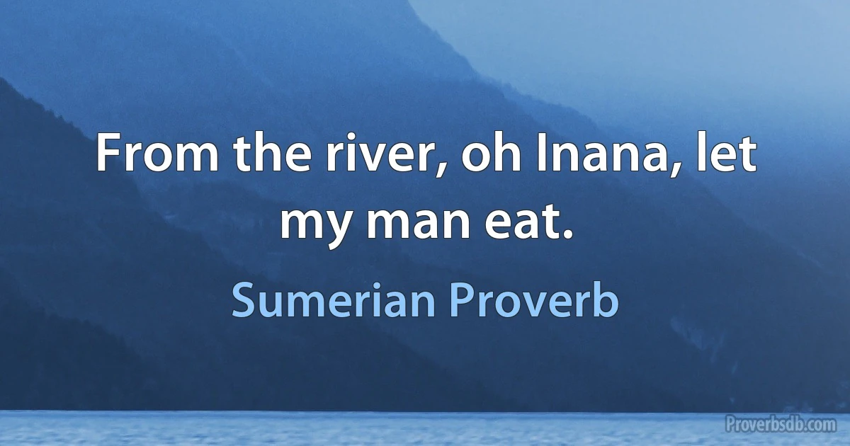 From the river, oh Inana, let my man eat. (Sumerian Proverb)