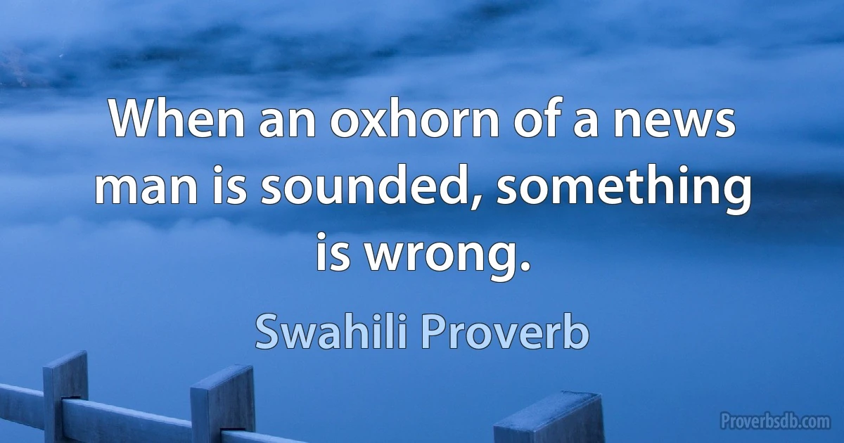 When an oxhorn of a news man is sounded, something is wrong. (Swahili Proverb)