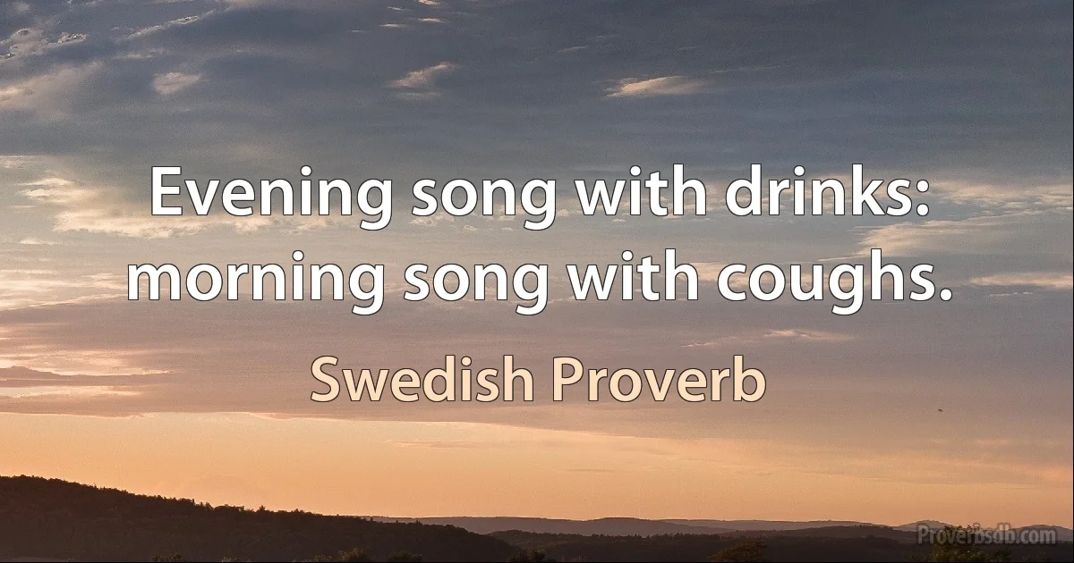 Evening song with drinks: morning song with coughs. (Swedish Proverb)