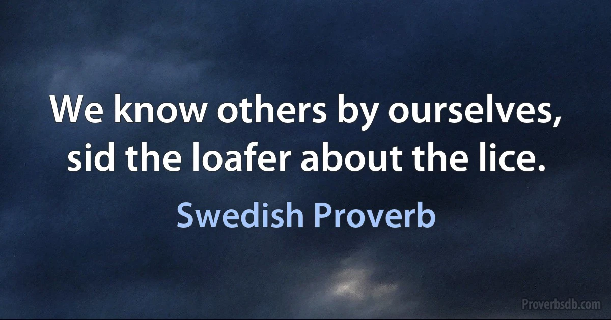 We know others by ourselves, sid the loafer about the lice. (Swedish Proverb)