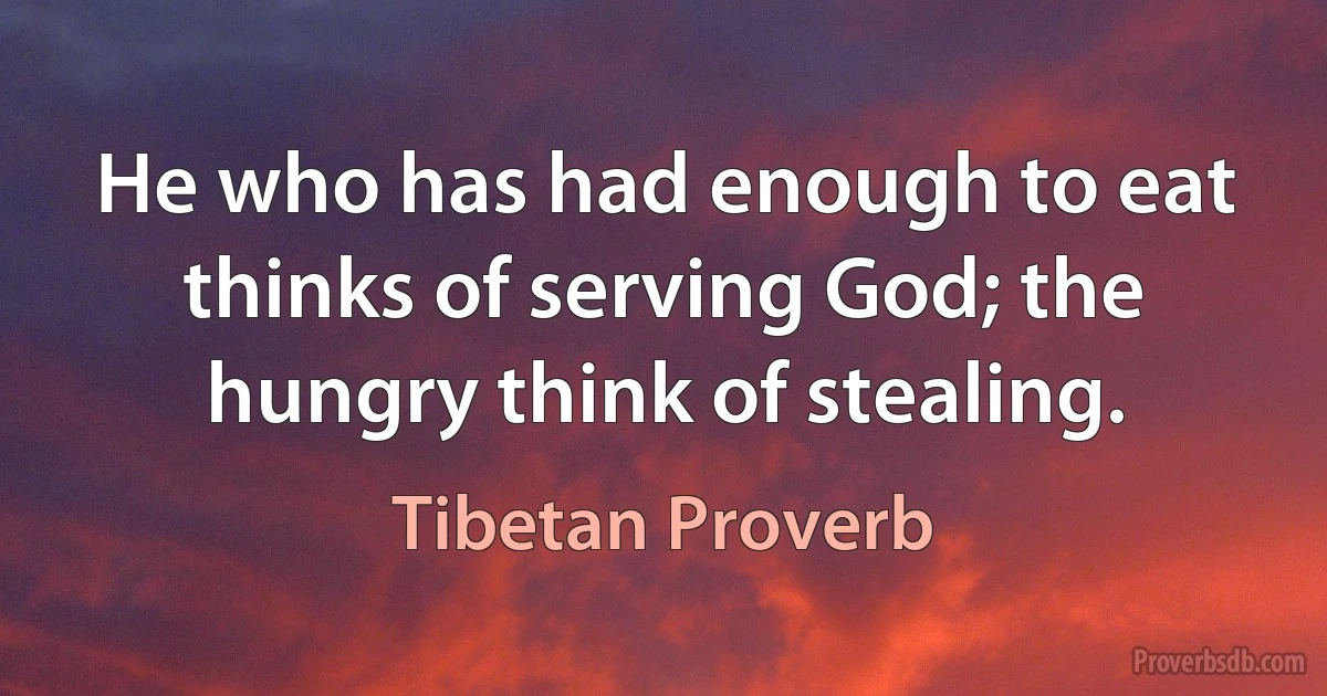 He who has had enough to eat thinks of serving God; the hungry think of stealing. (Tibetan Proverb)