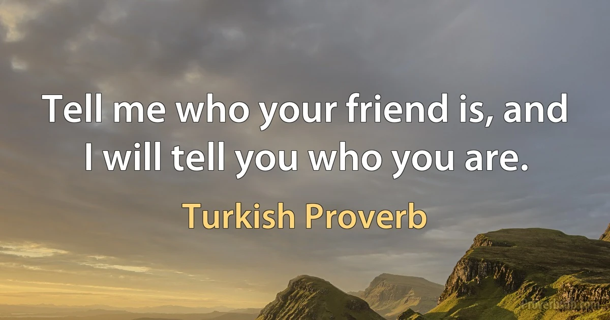 Tell me who your friend is, and I will tell you who you are. (Turkish Proverb)