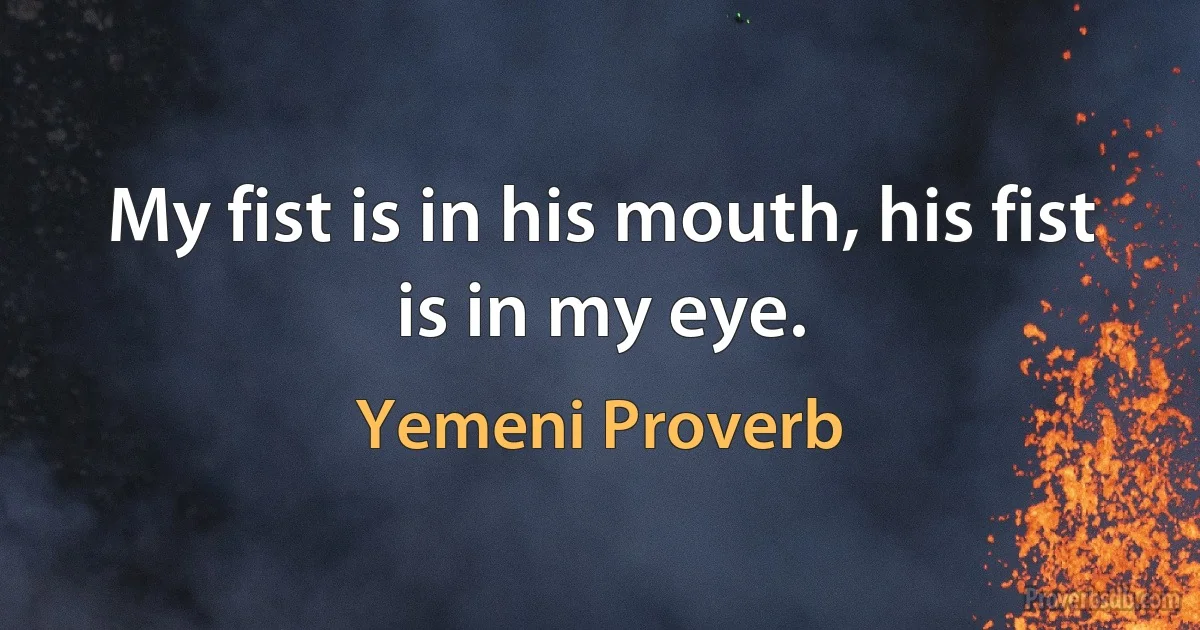 My fist is in his mouth, his fist is in my eye. (Yemeni Proverb)