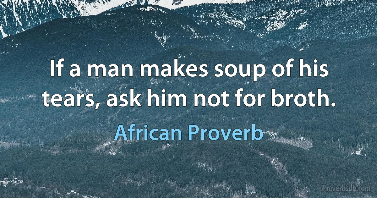 If a man makes soup of his tears, ask him not for broth. (African Proverb)