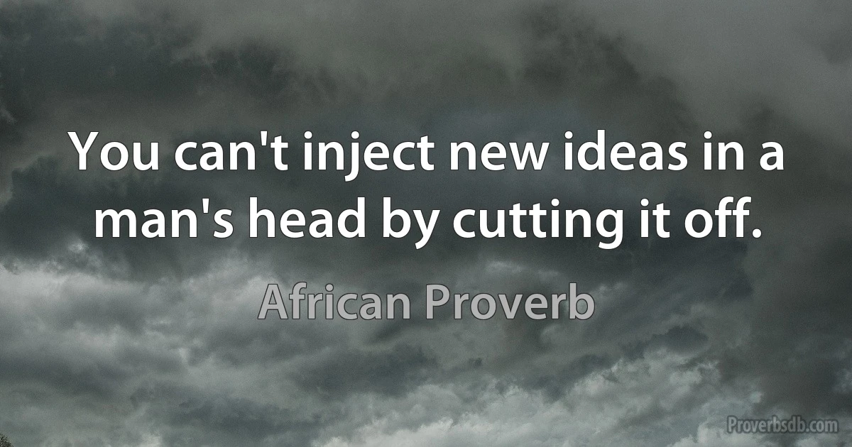 You can't inject new ideas in a man's head by cutting it off. (African Proverb)