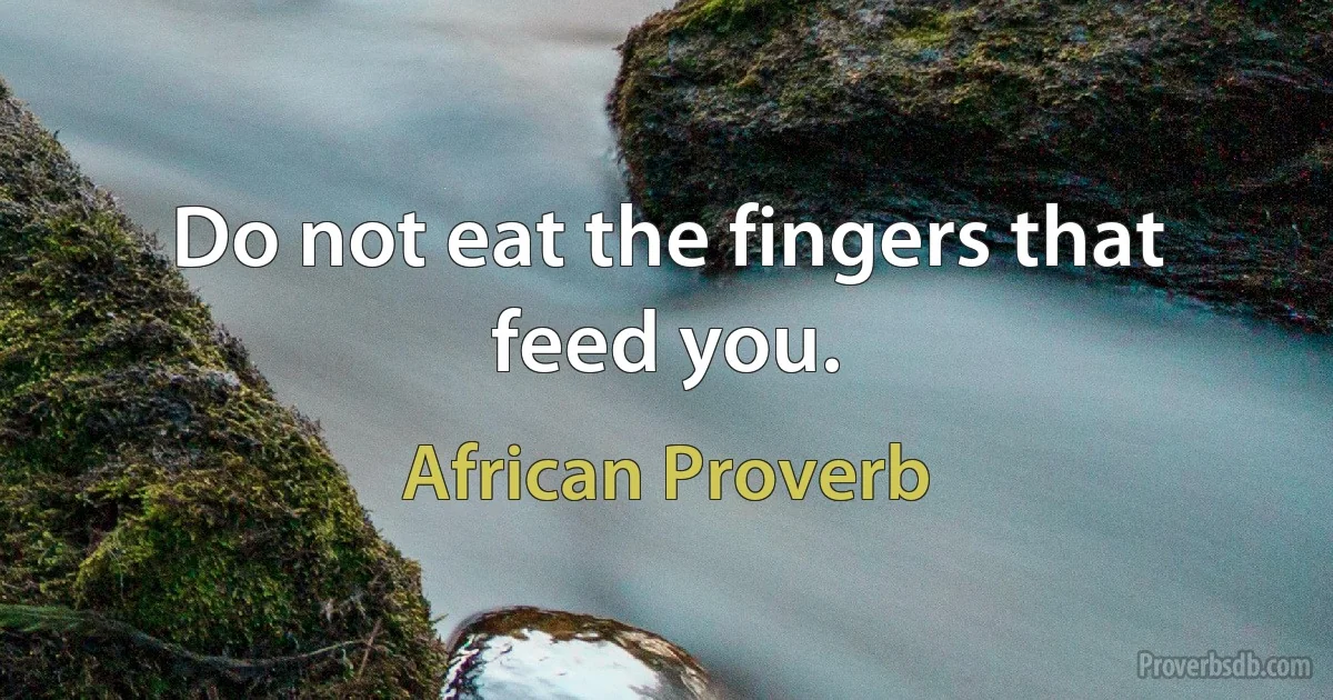 Do not eat the fingers that feed you. (African Proverb)