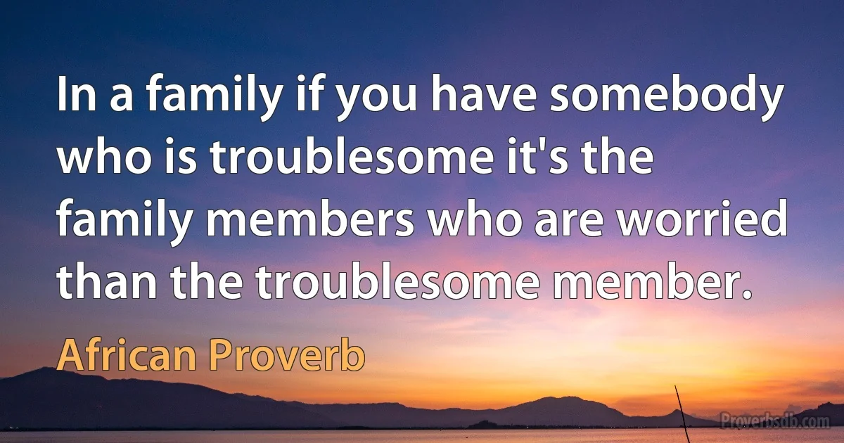 In a family if you have somebody who is troublesome it's the family members who are worried than the troublesome member. (African Proverb)