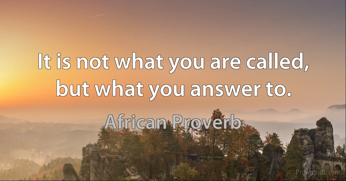 It is not what you are called, but what you answer to. (African Proverb)