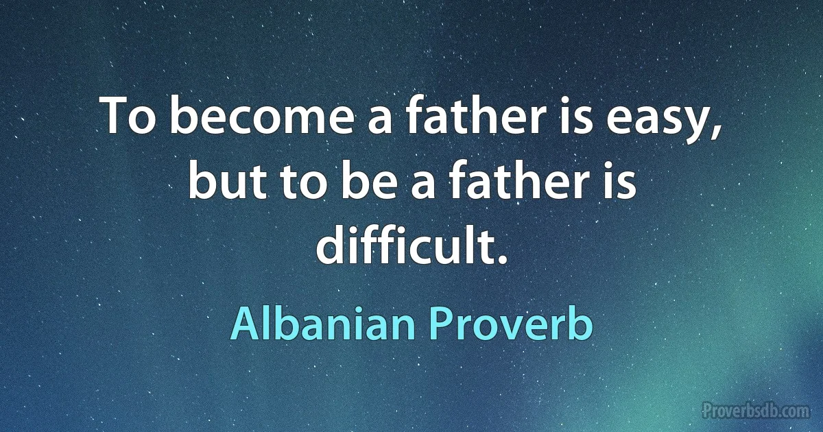 To become a father is easy, but to be a father is difficult. (Albanian Proverb)