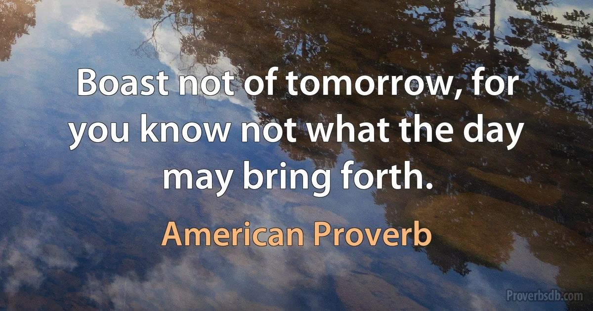 Boast not of tomorrow, for you know not what the day may bring forth. (American Proverb)