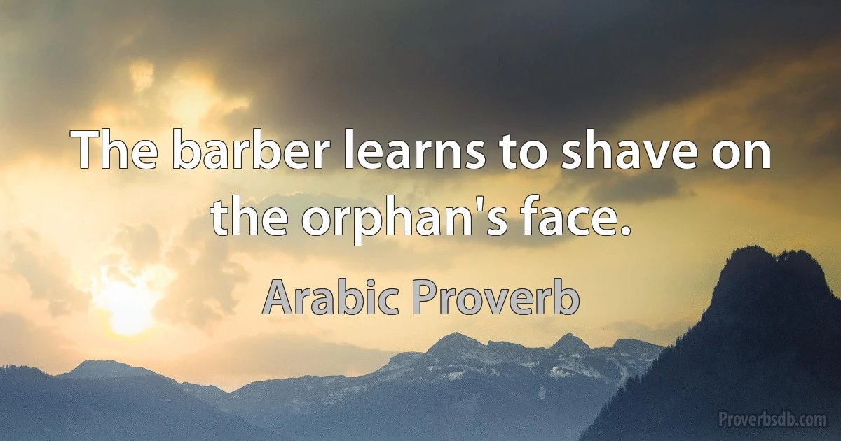 The barber learns to shave on the orphan's face. (Arabic Proverb)