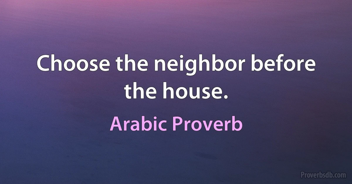 Choose the neighbor before the house. (Arabic Proverb)