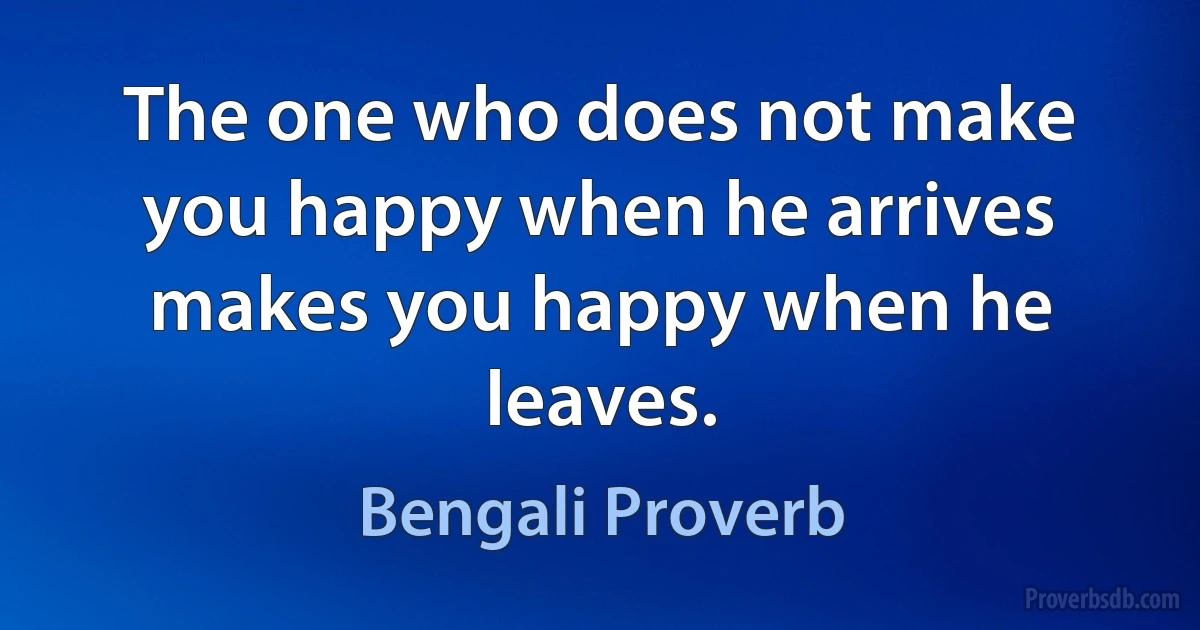 The one who does not make you happy when he arrives makes you happy when he leaves. (Bengali Proverb)