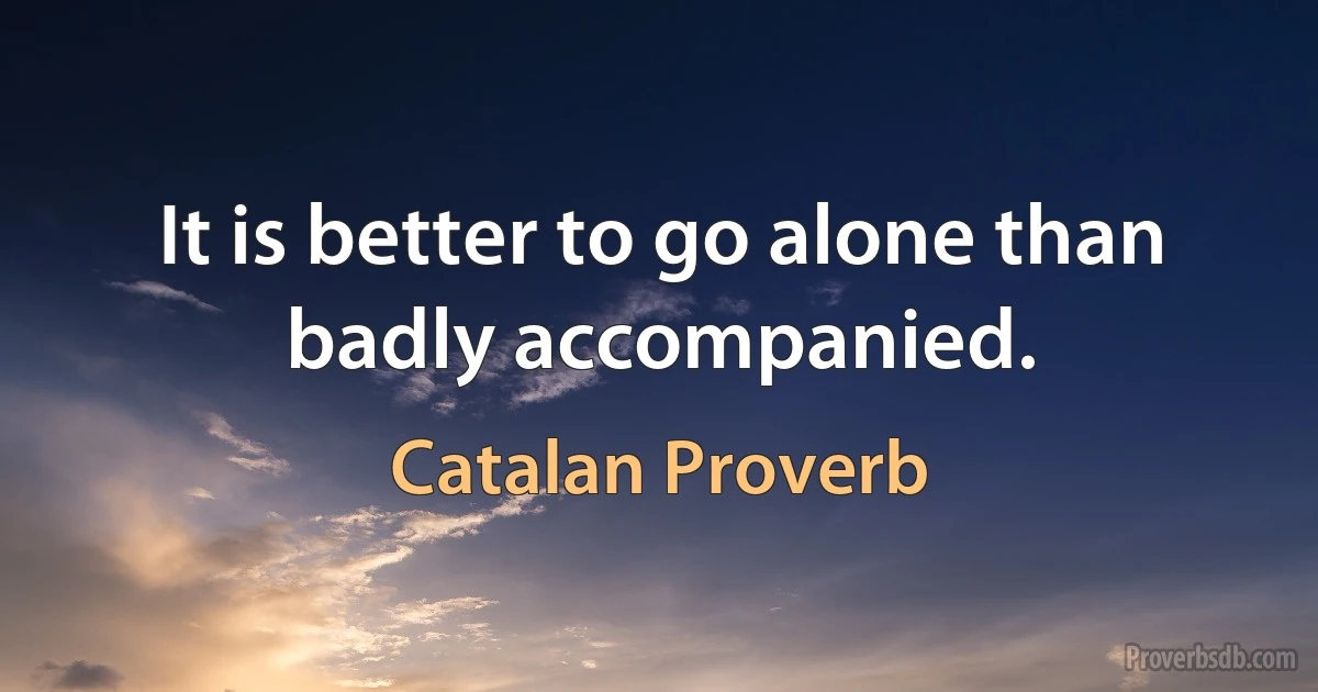 It is better to go alone than badly accompanied. (Catalan Proverb)