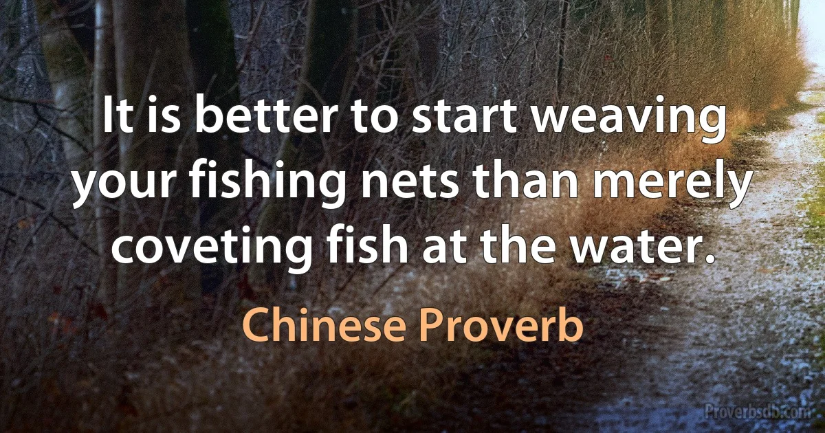 It is better to start weaving your fishing nets than merely coveting fish at the water. (Chinese Proverb)