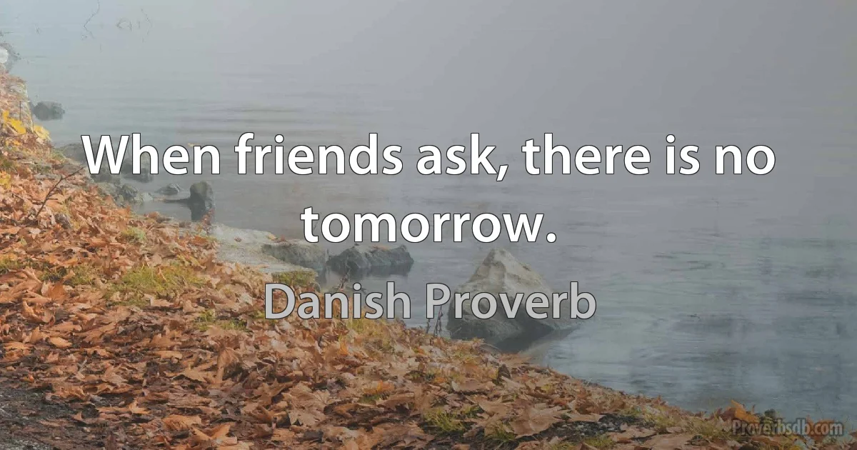 When friends ask, there is no tomorrow. (Danish Proverb)