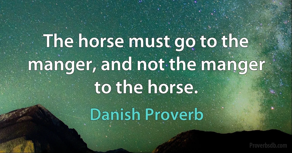 The horse must go to the manger, and not the manger to the horse. (Danish Proverb)