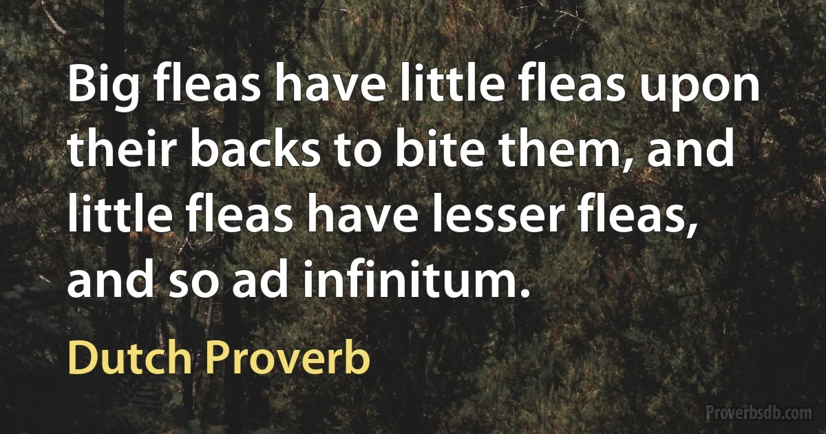 Big fleas have little fleas upon their backs to bite them, and little fleas have lesser fleas, and so ad infinitum. (Dutch Proverb)