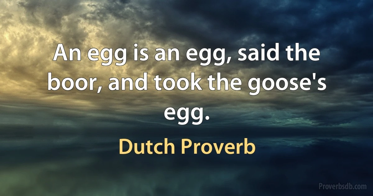 An egg is an egg, said the boor, and took the goose's egg. (Dutch Proverb)