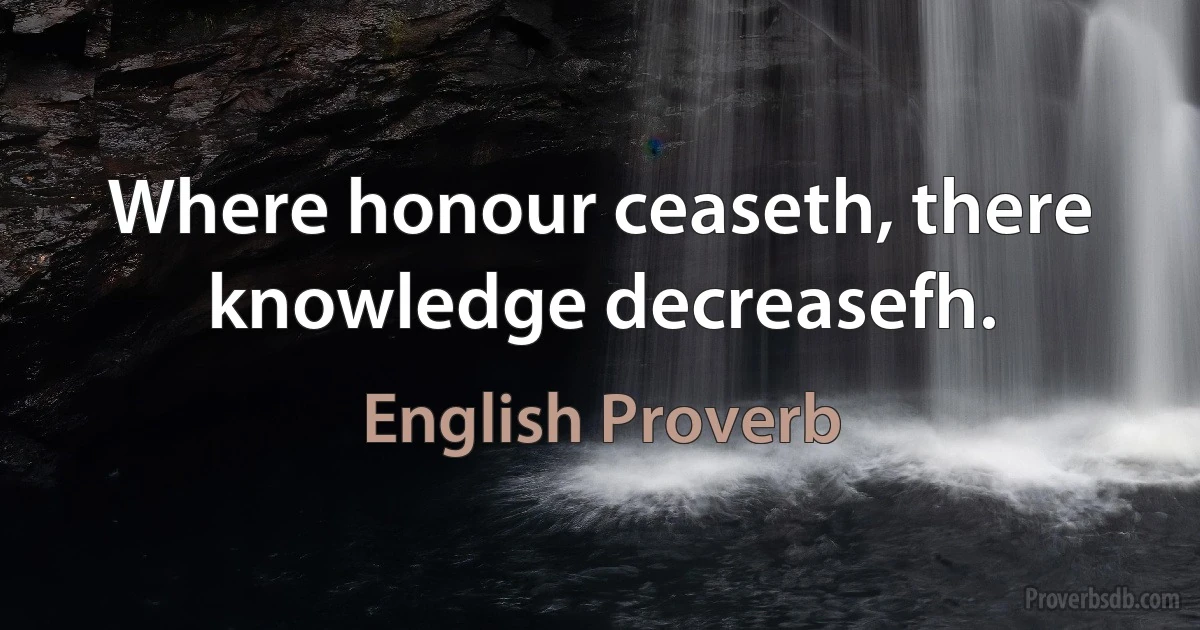 Where honour ceaseth, there knowledge decreasefh. (English Proverb)