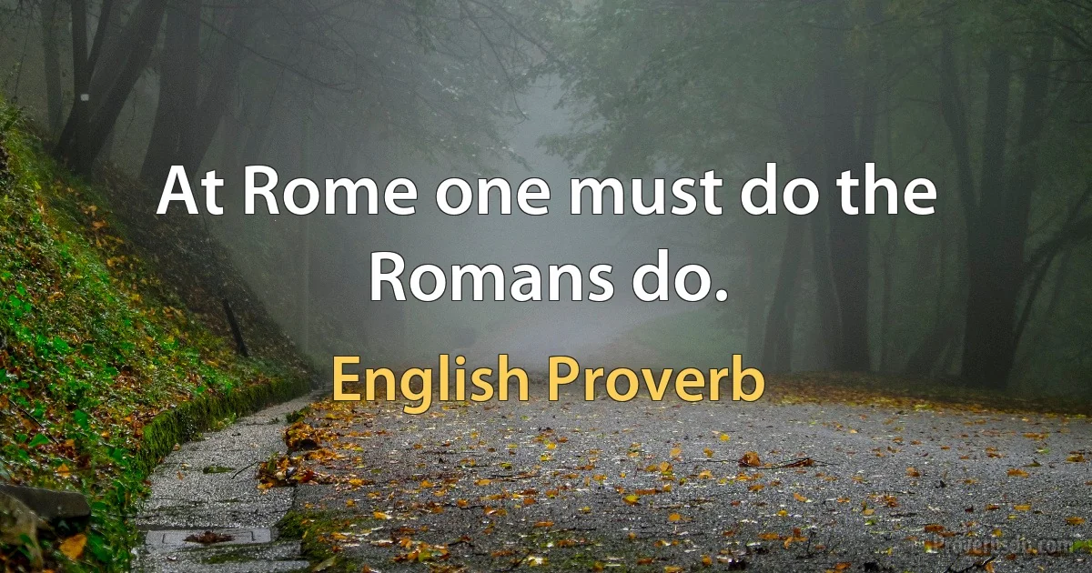 At Rome one must do the Romans do. (English Proverb)