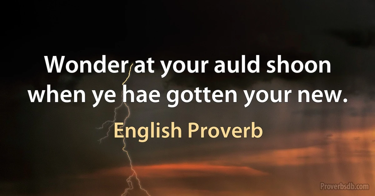 Wonder at your auld shoon when ye hae gotten your new. (English Proverb)