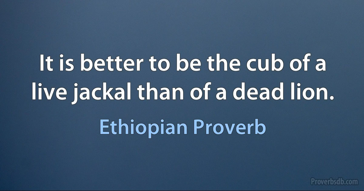 It is better to be the cub of a live jackal than of a dead lion. (Ethiopian Proverb)