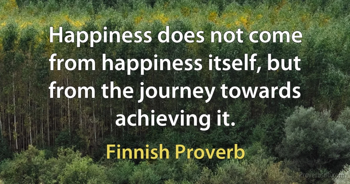 Happiness does not come from happiness itself, but from the journey towards achieving it. (Finnish Proverb)