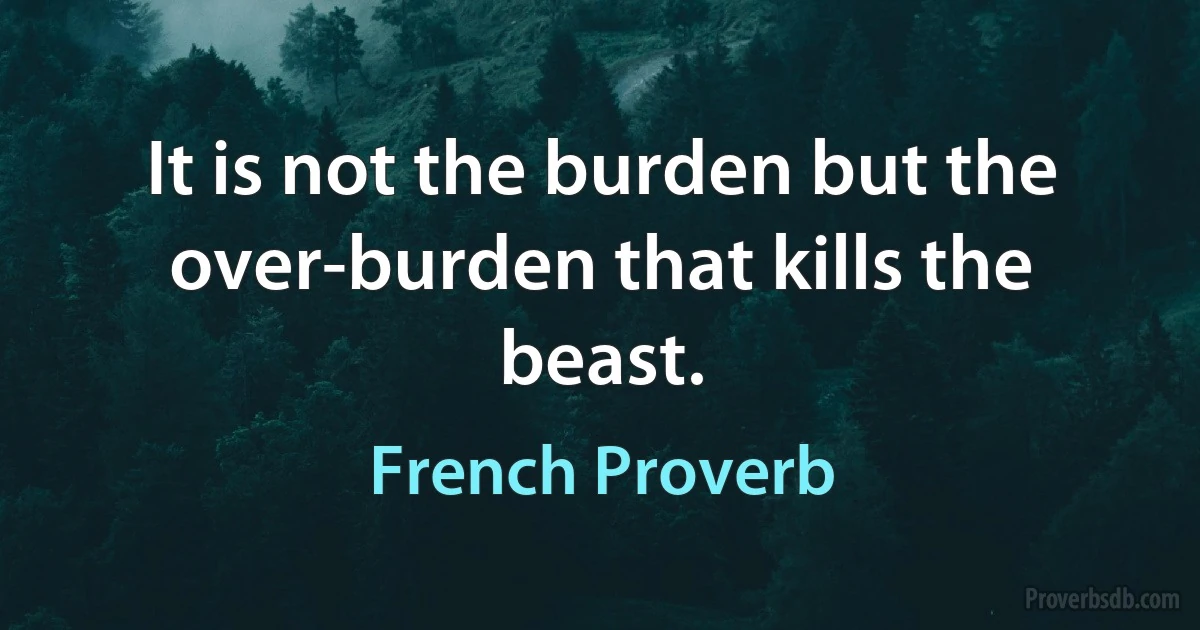 It is not the burden but the over-burden that kills the beast. (French Proverb)