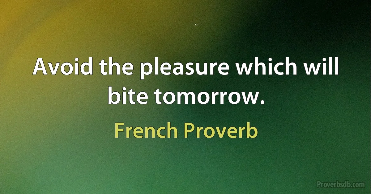 Avoid the pleasure which will bite tomorrow. (French Proverb)