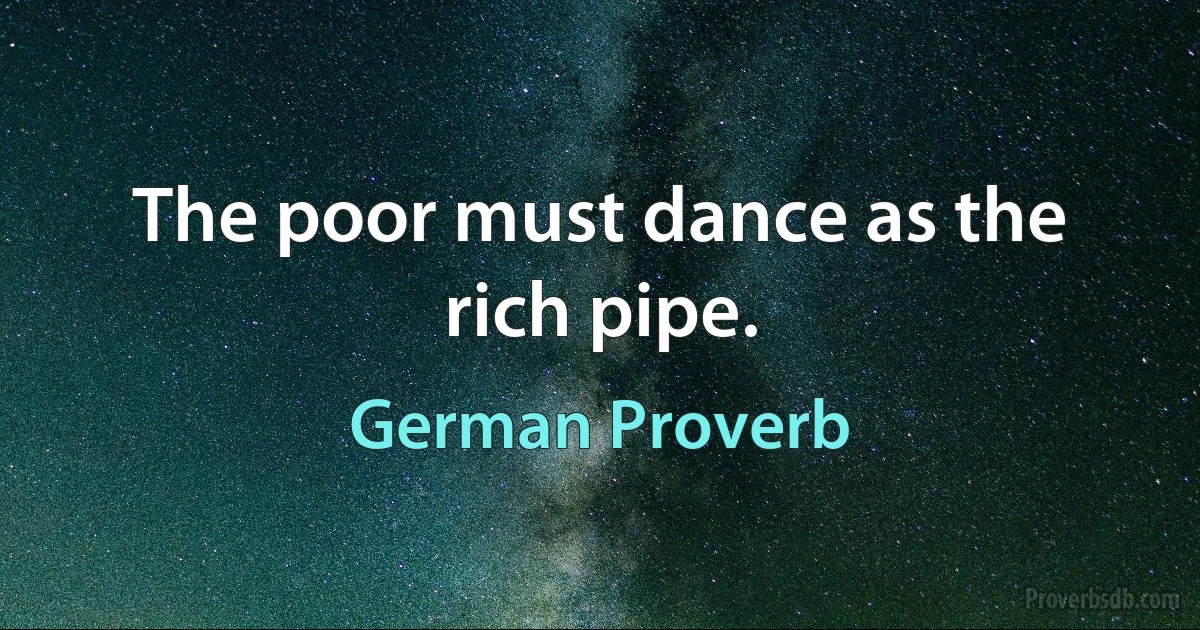 The poor must dance as the rich pipe. (German Proverb)