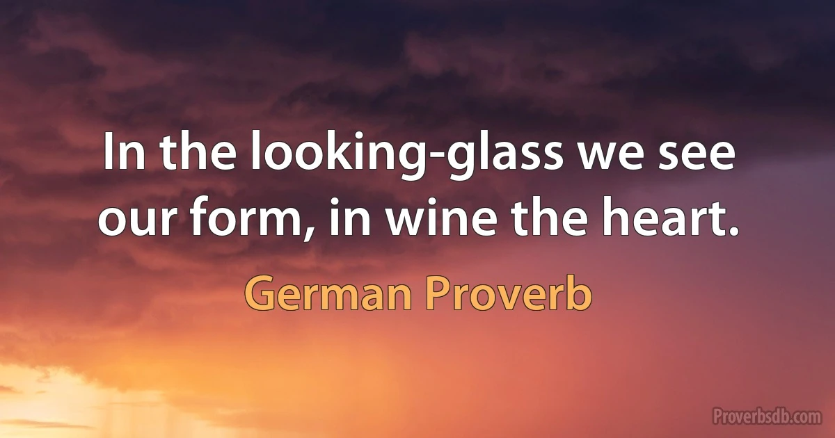 In the looking-glass we see our form, in wine the heart. (German Proverb)