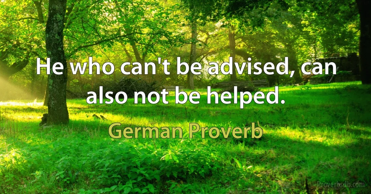 He who can't be advised, can also not be helped. (German Proverb)