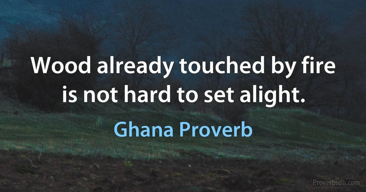 Wood already touched by fire is not hard to set alight. (Ghana Proverb)