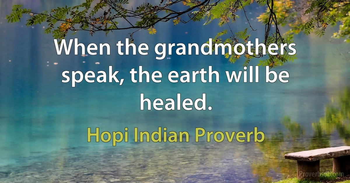 When the grandmothers speak, the earth will be healed. (Hopi Indian Proverb)